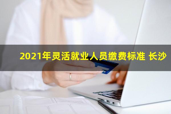 2021年灵活就业人员缴费标准 长沙